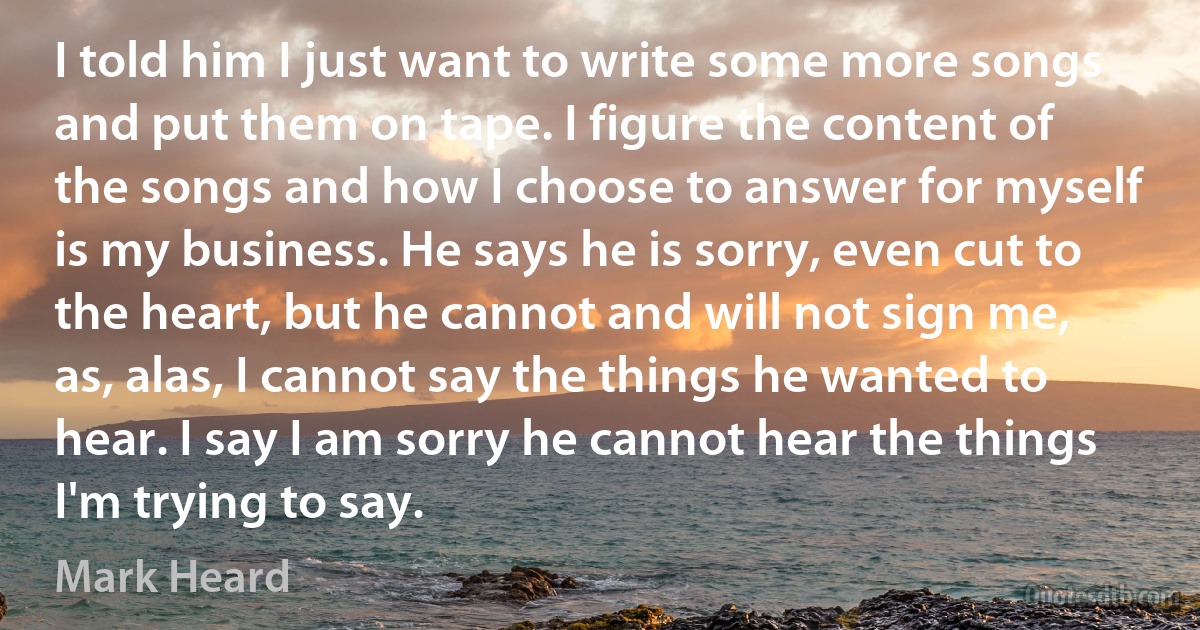 I told him I just want to write some more songs and put them on tape. I figure the content of the songs and how I choose to answer for myself is my business. He says he is sorry, even cut to the heart, but he cannot and will not sign me, as, alas, I cannot say the things he wanted to hear. I say I am sorry he cannot hear the things I'm trying to say. (Mark Heard)