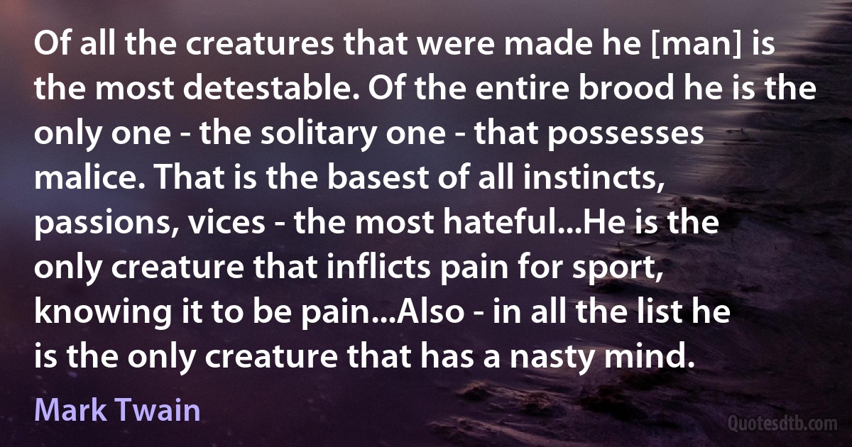 Of all the creatures that were made he [man] is the most detestable. Of the entire brood he is the only one - the solitary one - that possesses malice. That is the basest of all instincts, passions, vices - the most hateful...He is the only creature that inflicts pain for sport, knowing it to be pain...Also - in all the list he is the only creature that has a nasty mind. (Mark Twain)