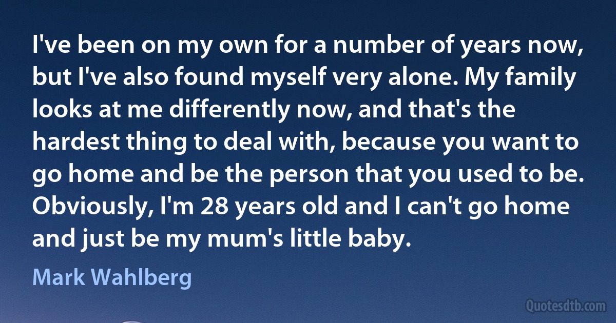 I've been on my own for a number of years now, but I've also found myself very alone. My family looks at me differently now, and that's the hardest thing to deal with, because you want to go home and be the person that you used to be. Obviously, I'm 28 years old and I can't go home and just be my mum's little baby. (Mark Wahlberg)