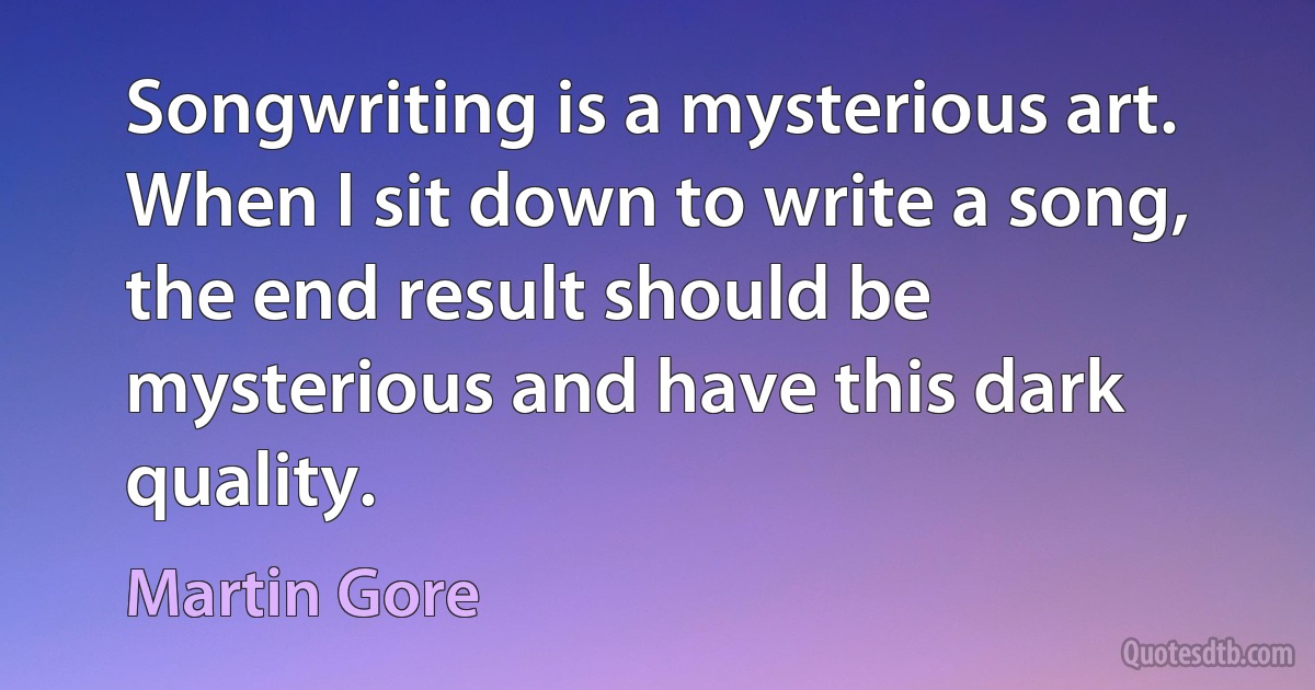 Songwriting is a mysterious art. When I sit down to write a song, the end result should be mysterious and have this dark quality. (Martin Gore)