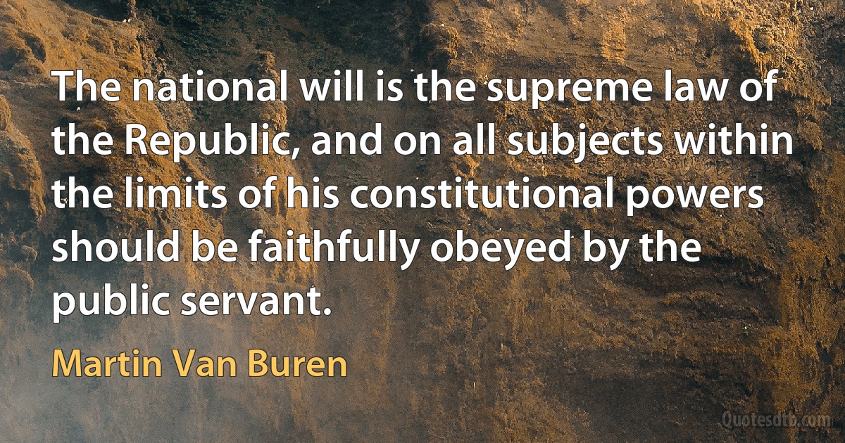 The national will is the supreme law of the Republic, and on all subjects within the limits of his constitutional powers should be faithfully obeyed by the public servant. (Martin Van Buren)