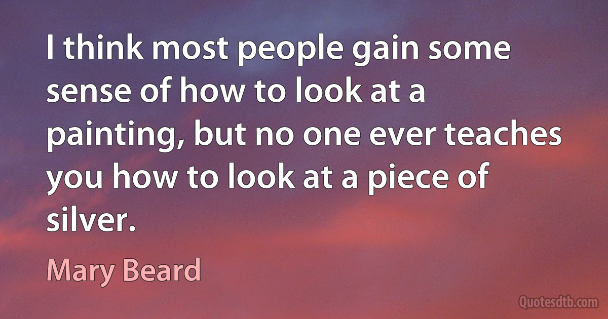 I think most people gain some sense of how to look at a painting, but no one ever teaches you how to look at a piece of silver. (Mary Beard)