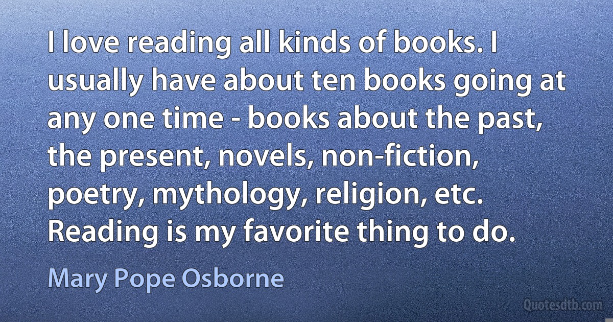 I love reading all kinds of books. I usually have about ten books going at any one time - books about the past, the present, novels, non-fiction, poetry, mythology, religion, etc. Reading is my favorite thing to do. (Mary Pope Osborne)