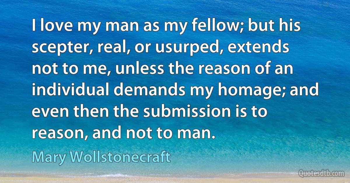 I love my man as my fellow; but his scepter, real, or usurped, extends not to me, unless the reason of an individual demands my homage; and even then the submission is to reason, and not to man. (Mary Wollstonecraft)