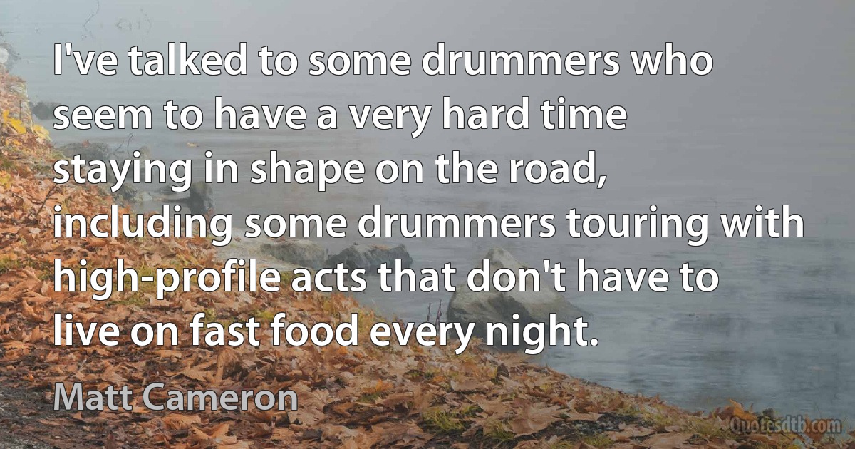 I've talked to some drummers who seem to have a very hard time staying in shape on the road, including some drummers touring with high-profile acts that don't have to live on fast food every night. (Matt Cameron)