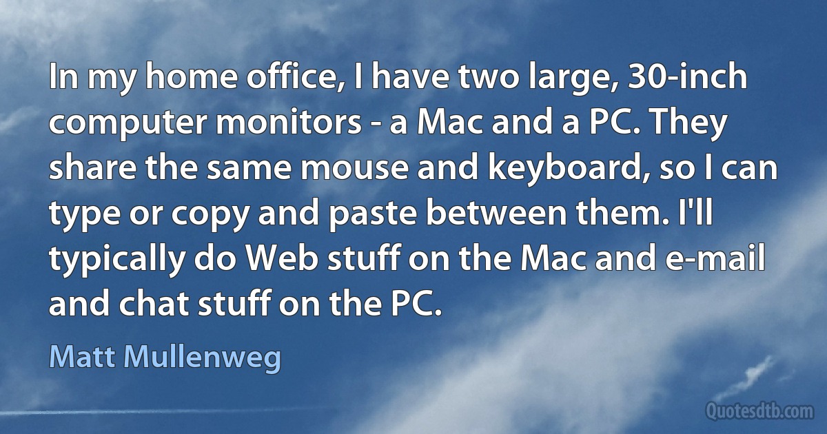 In my home office, I have two large, 30-inch computer monitors - a Mac and a PC. They share the same mouse and keyboard, so I can type or copy and paste between them. I'll typically do Web stuff on the Mac and e-mail and chat stuff on the PC. (Matt Mullenweg)