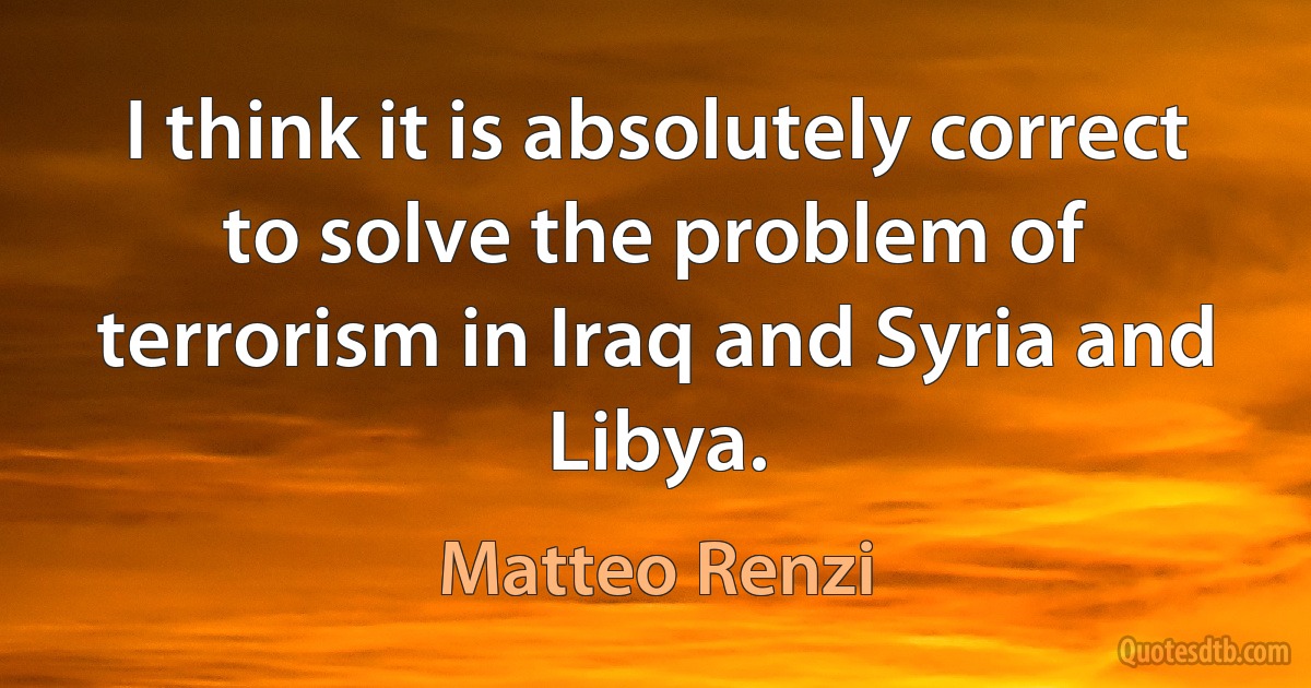 I think it is absolutely correct to solve the problem of terrorism in Iraq and Syria and Libya. (Matteo Renzi)