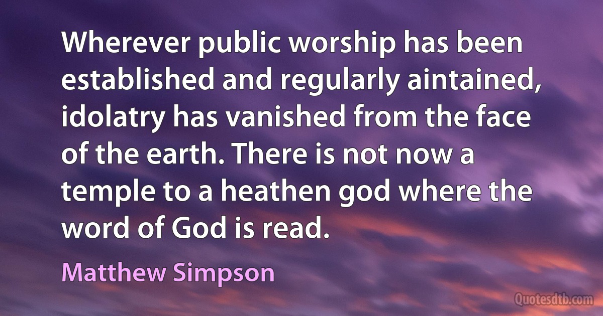 Wherever public worship has been established and regularly aintained, idolatry has vanished from the face of the earth. There is not now a temple to a heathen god where the word of God is read. (Matthew Simpson)