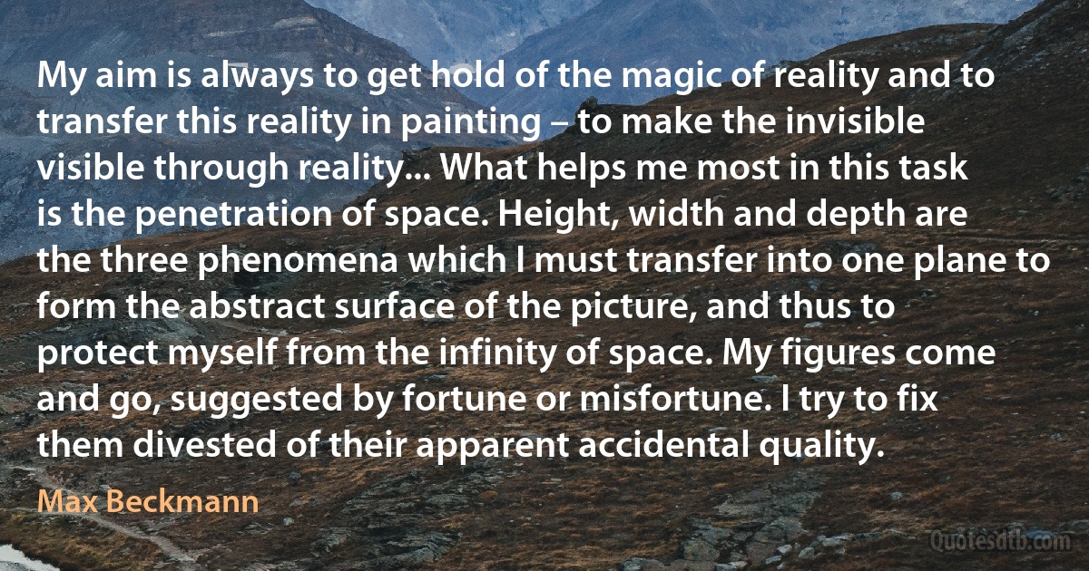 My aim is always to get hold of the magic of reality and to transfer this reality in painting – to make the invisible visible through reality... What helps me most in this task is the penetration of space. Height, width and depth are the three phenomena which I must transfer into one plane to form the abstract surface of the picture, and thus to protect myself from the infinity of space. My figures come and go, suggested by fortune or misfortune. I try to fix them divested of their apparent accidental quality. (Max Beckmann)