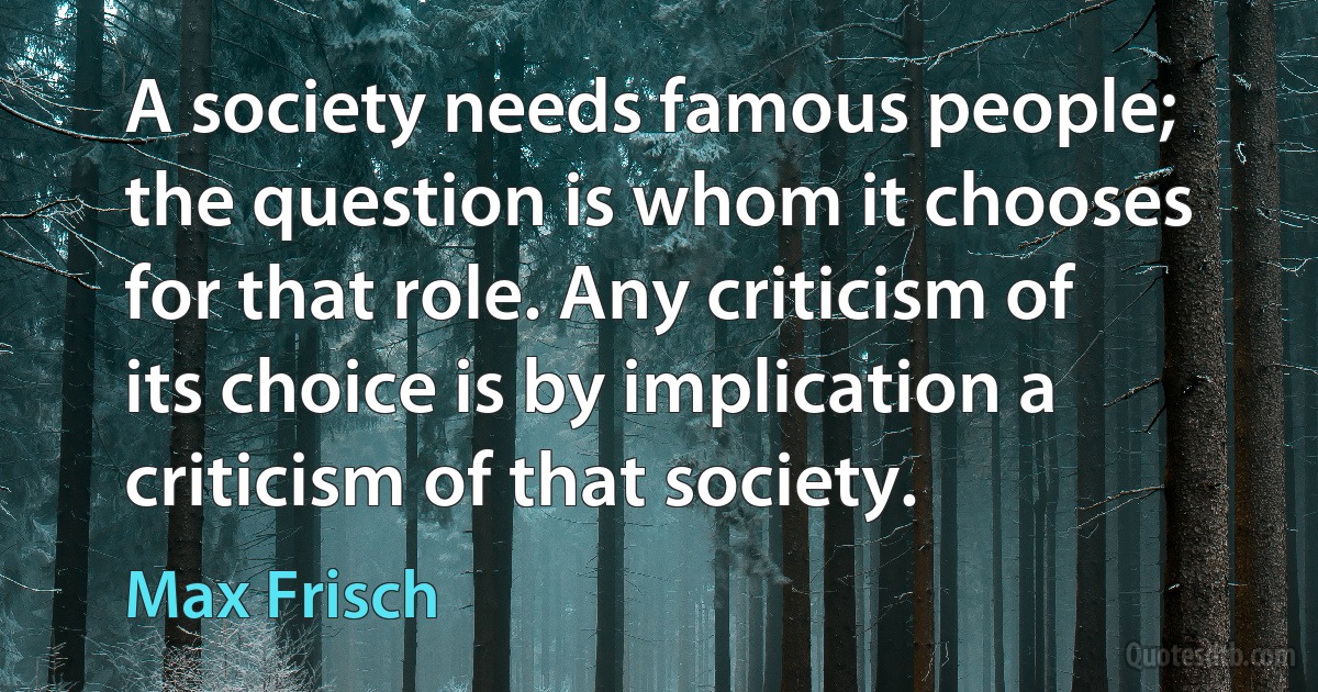 A society needs famous people; the question is whom it chooses for that role. Any criticism of its choice is by implication a criticism of that society. (Max Frisch)