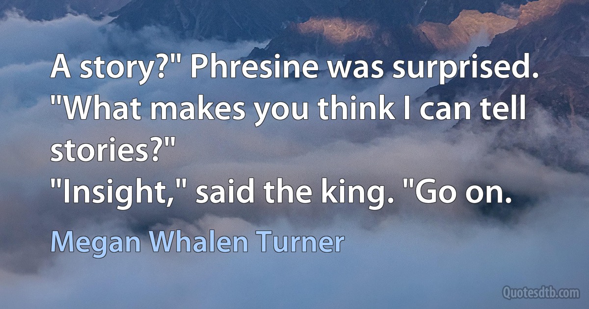 A story?" Phresine was surprised. "What makes you think I can tell stories?"
"Insight," said the king. "Go on. (Megan Whalen Turner)