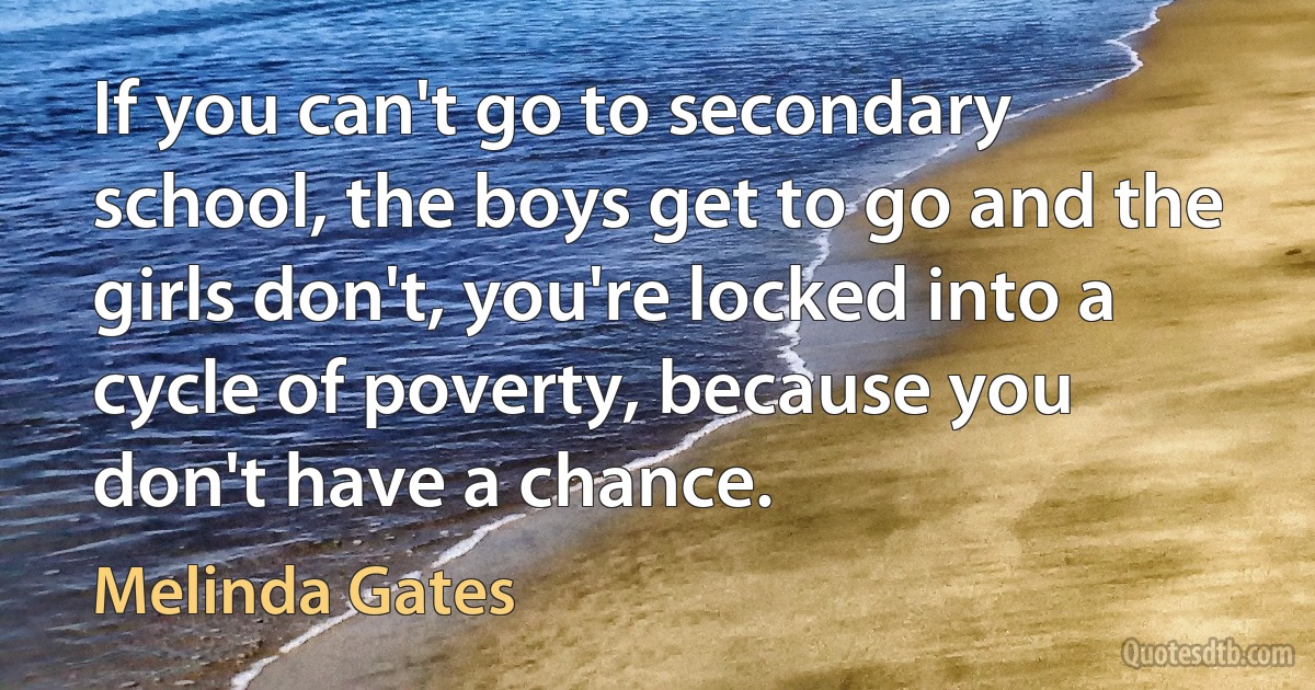 If you can't go to secondary school, the boys get to go and the girls don't, you're locked into a cycle of poverty, because you don't have a chance. (Melinda Gates)