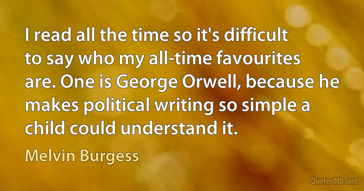 I read all the time so it's difficult to say who my all-time favourites are. One is George Orwell, because he makes political writing so simple a child could understand it. (Melvin Burgess)