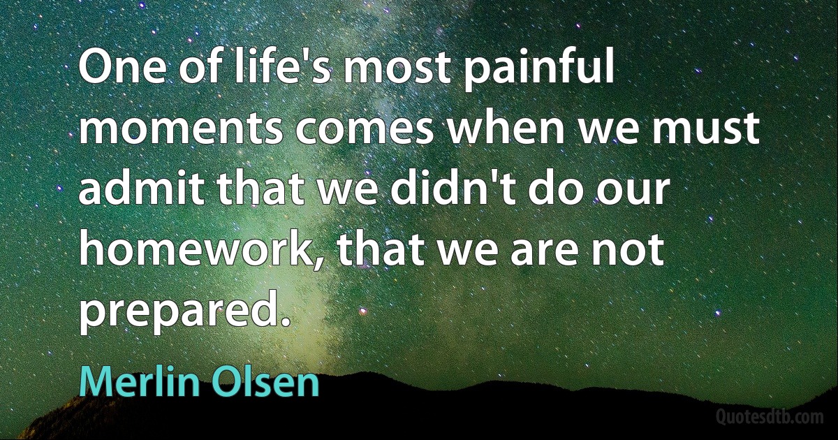 One of life's most painful moments comes when we must admit that we didn't do our homework, that we are not prepared. (Merlin Olsen)