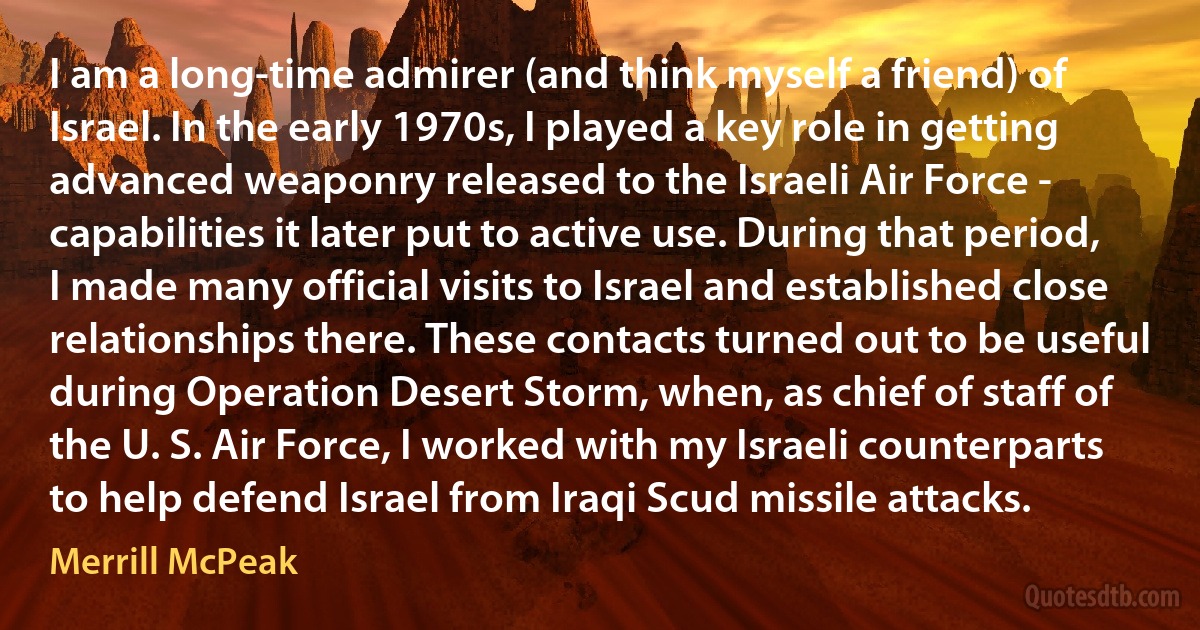 I am a long-time admirer (and think myself a friend) of Israel. In the early 1970s, I played a key role in getting advanced weaponry released to the Israeli Air Force - capabilities it later put to active use. During that period, I made many official visits to Israel and established close relationships there. These contacts turned out to be useful during Operation Desert Storm, when, as chief of staff of the U. S. Air Force, I worked with my Israeli counterparts to help defend Israel from Iraqi Scud missile attacks. (Merrill McPeak)