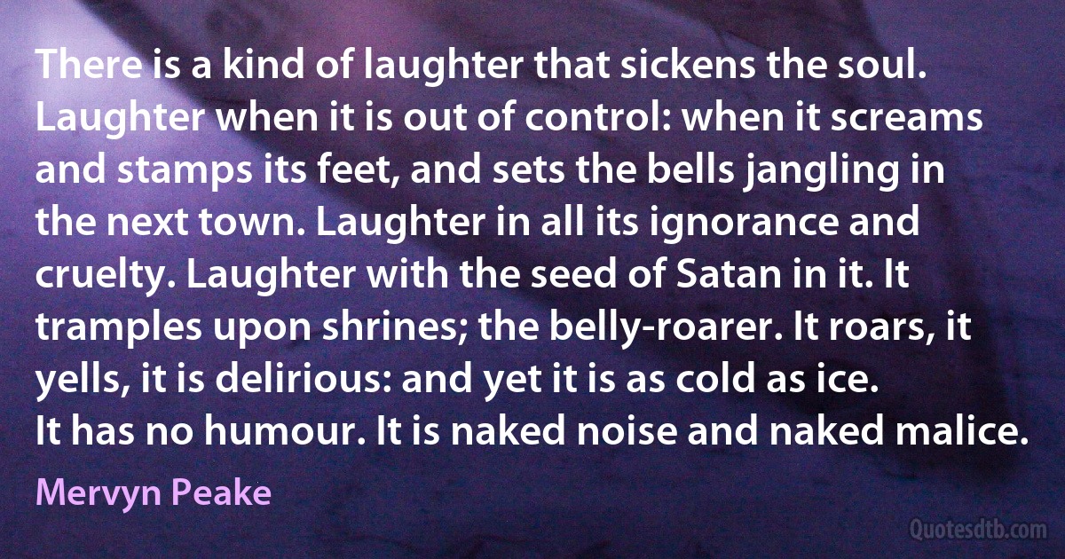 There is a kind of laughter that sickens the soul. Laughter when it is out of control: when it screams and stamps its feet, and sets the bells jangling in the next town. Laughter in all its ignorance and cruelty. Laughter with the seed of Satan in it. It tramples upon shrines; the belly-roarer. It roars, it yells, it is delirious: and yet it is as cold as ice. It has no humour. It is naked noise and naked malice. (Mervyn Peake)