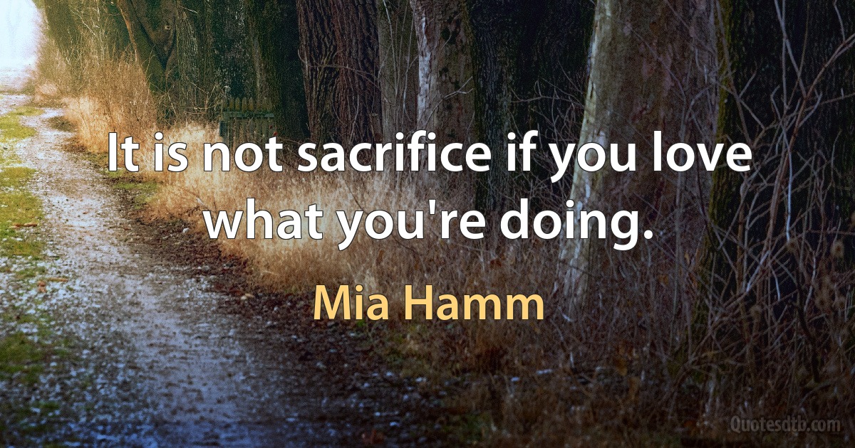 It is not sacrifice if you love what you're doing. (Mia Hamm)