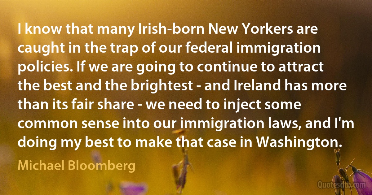 I know that many Irish-born New Yorkers are caught in the trap of our federal immigration policies. If we are going to continue to attract the best and the brightest - and Ireland has more than its fair share - we need to inject some common sense into our immigration laws, and I'm doing my best to make that case in Washington. (Michael Bloomberg)