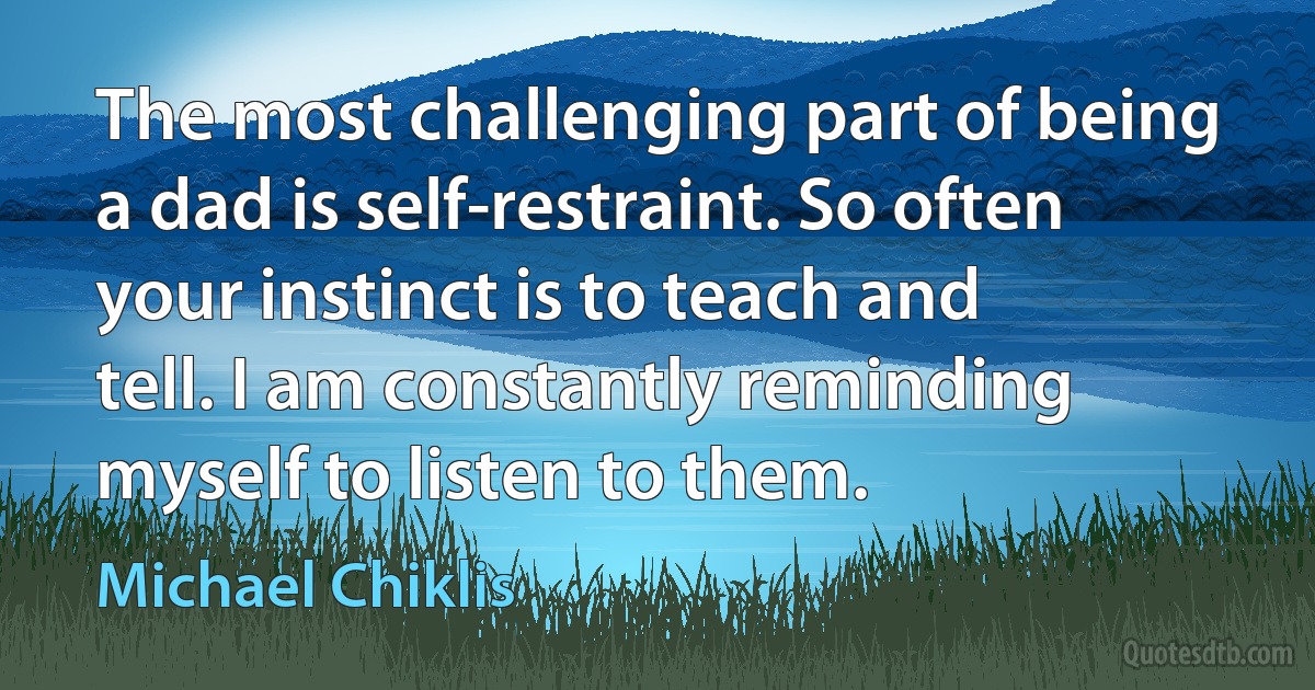 The most challenging part of being a dad is self-restraint. So often your instinct is to teach and tell. I am constantly reminding myself to listen to them. (Michael Chiklis)