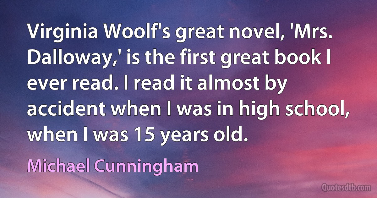 Virginia Woolf's great novel, 'Mrs. Dalloway,' is the first great book I ever read. I read it almost by accident when I was in high school, when I was 15 years old. (Michael Cunningham)