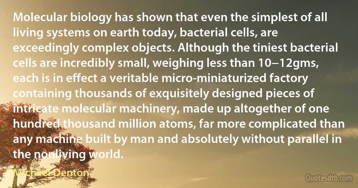 Molecular biology has shown that even the simplest of all living systems on earth today, bacterial cells, are exceedingly complex objects. Although the tiniest bacterial cells are incredibly small, weighing less than 10−12gms, each is in effect a veritable micro-miniaturized factory containing thousands of exquisitely designed pieces of intricate molecular machinery, made up altogether of one hundred thousand million atoms, far more complicated than any machine built by man and absolutely without parallel in the nonliving world. (Michael Denton)