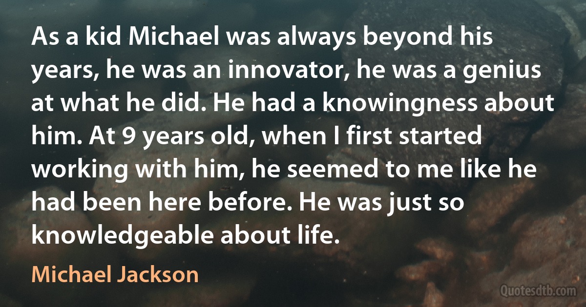 As a kid Michael was always beyond his years, he was an innovator, he was a genius at what he did. He had a knowingness about him. At 9 years old, when I first started working with him, he seemed to me like he had been here before. He was just so knowledgeable about life. (Michael Jackson)