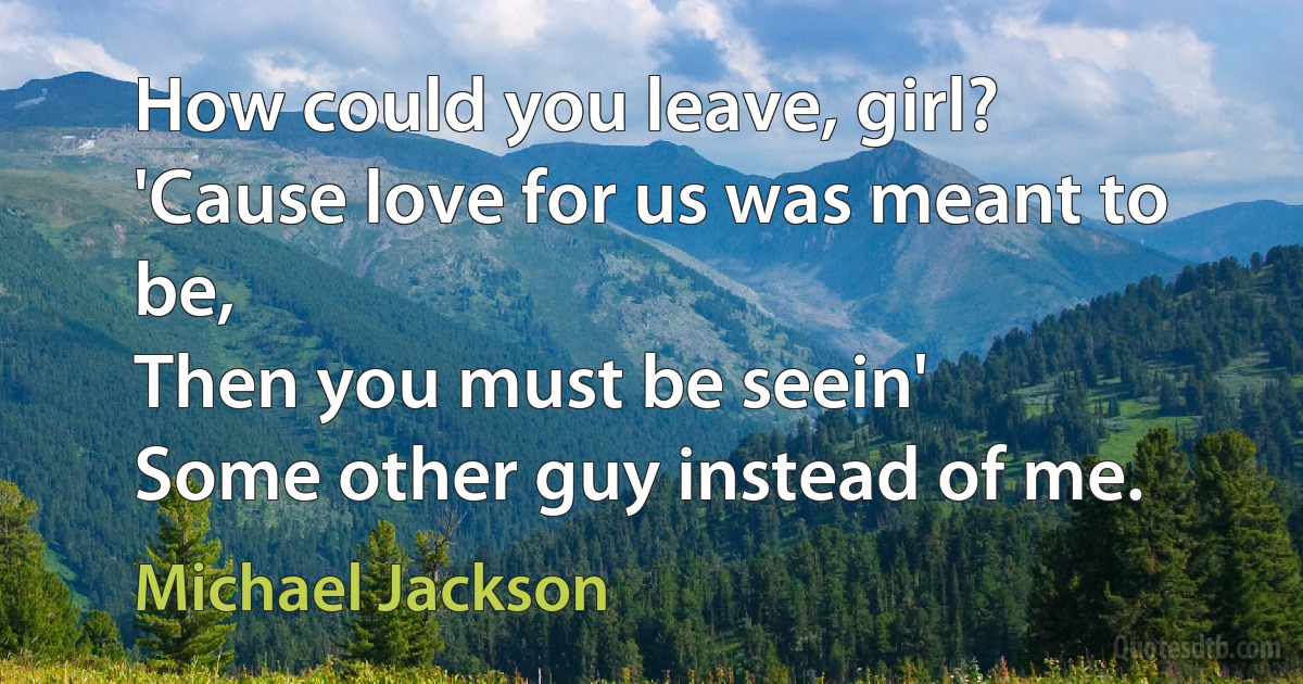 How could you leave, girl?
'Cause love for us was meant to be,
Then you must be seein'
Some other guy instead of me. (Michael Jackson)