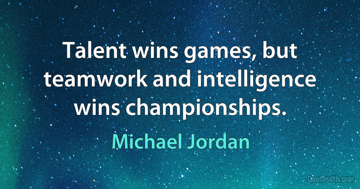 Talent wins games, but teamwork and intelligence wins championships. (Michael Jordan)