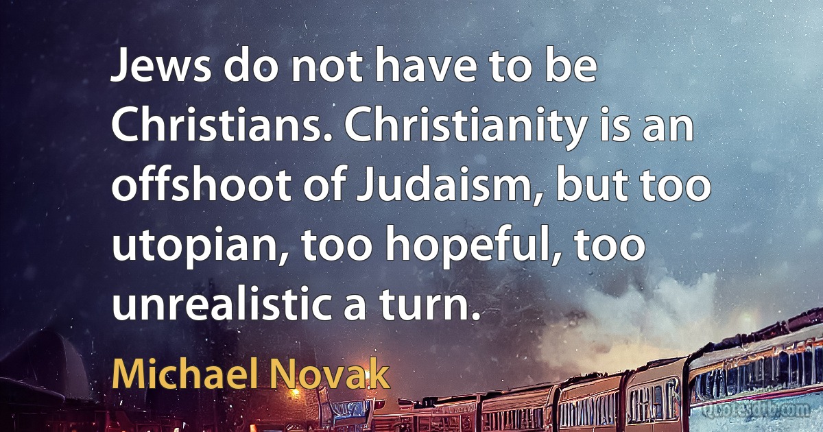 Jews do not have to be Christians. Christianity is an offshoot of Judaism, but too utopian, too hopeful, too unrealistic a turn. (Michael Novak)