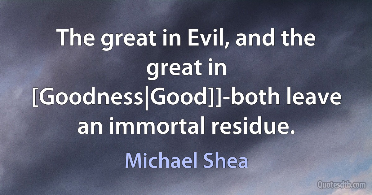 The great in Evil, and the great in [Goodness|Good]]-both leave an immortal residue. (Michael Shea)