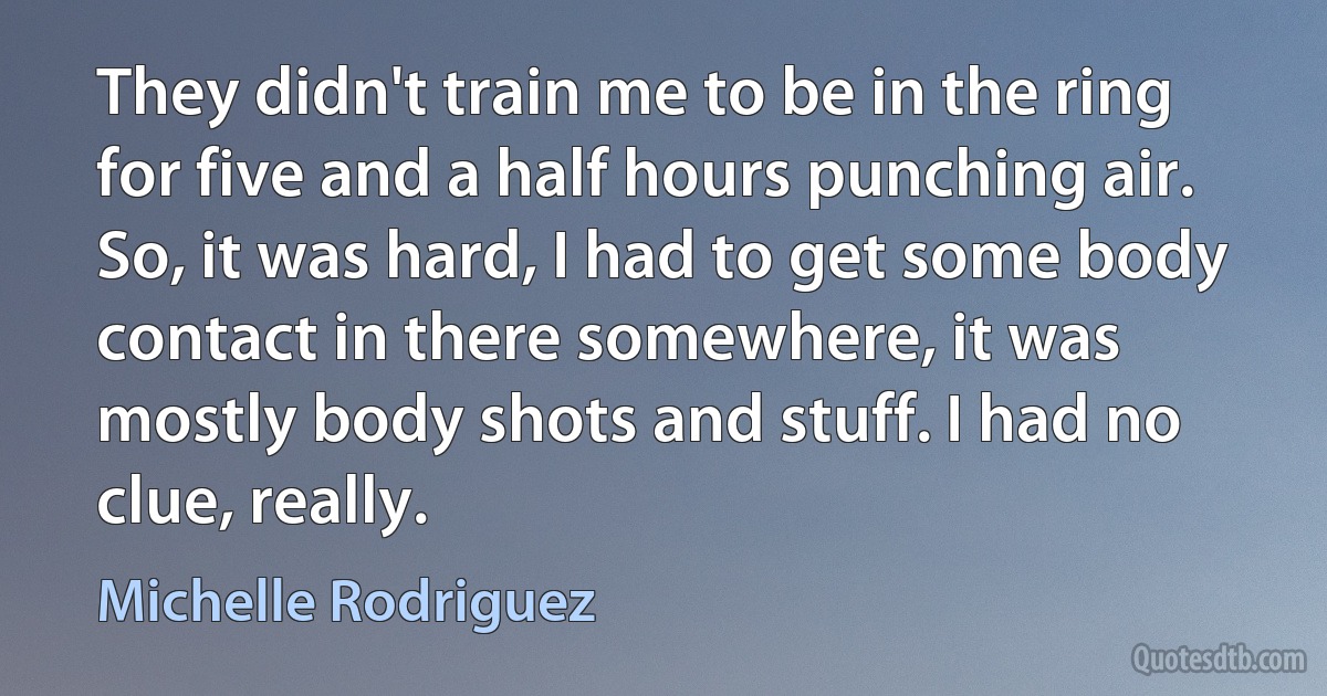 They didn't train me to be in the ring for five and a half hours punching air. So, it was hard, I had to get some body contact in there somewhere, it was mostly body shots and stuff. I had no clue, really. (Michelle Rodriguez)