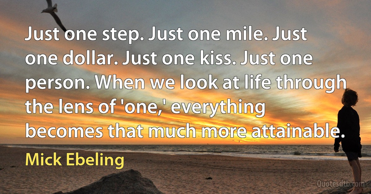 Just one step. Just one mile. Just one dollar. Just one kiss. Just one person. When we look at life through the lens of 'one,' everything becomes that much more attainable. (Mick Ebeling)