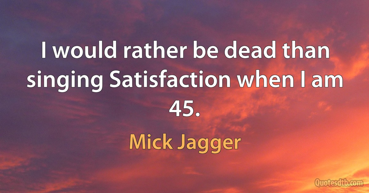 I would rather be dead than singing Satisfaction when I am 45. (Mick Jagger)