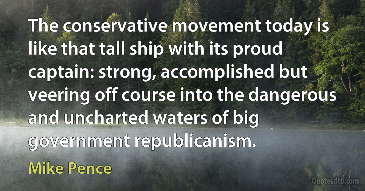 The conservative movement today is like that tall ship with its proud captain: strong, accomplished but veering off course into the dangerous and uncharted waters of big government republicanism. (Mike Pence)