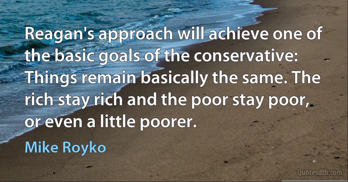 Reagan's approach will achieve one of the basic goals of the conservative: Things remain basically the same. The rich stay rich and the poor stay poor, or even a little poorer. (Mike Royko)