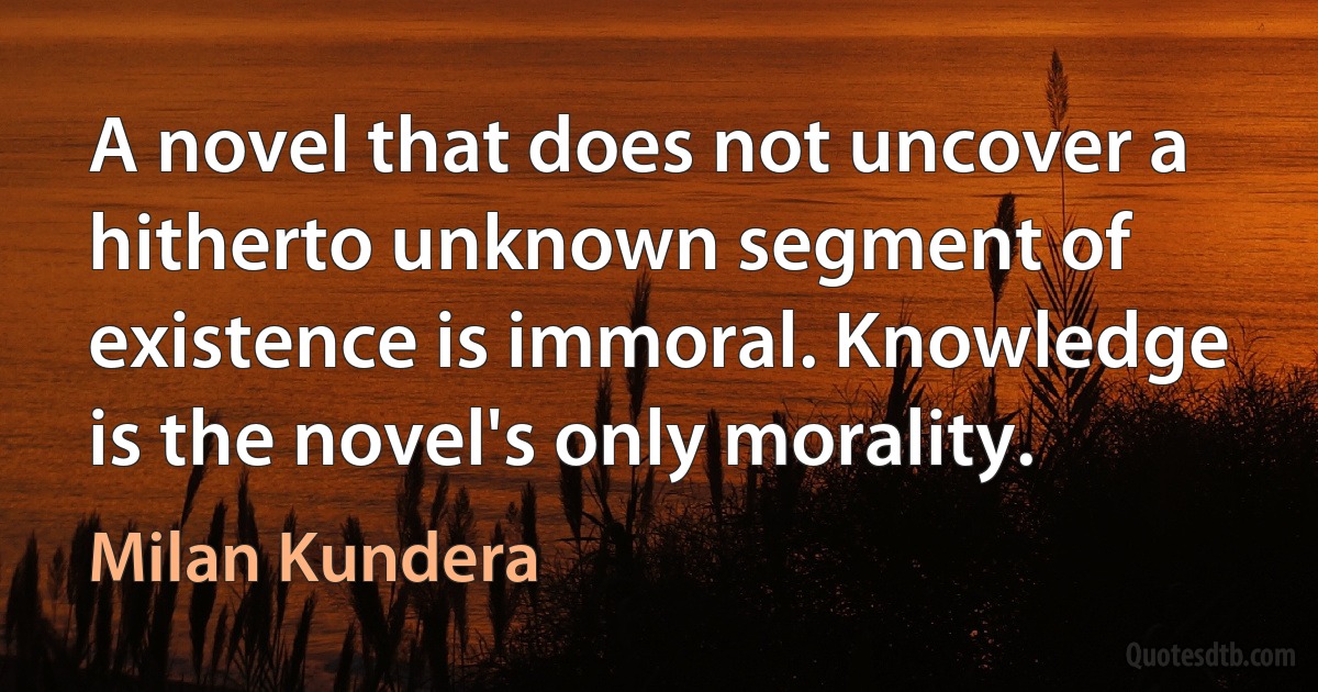 A novel that does not uncover a hitherto unknown segment of existence is immoral. Knowledge is the novel's only morality. (Milan Kundera)