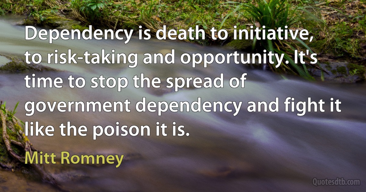 Dependency is death to initiative, to risk-taking and opportunity. It's time to stop the spread of government dependency and fight it like the poison it is. (Mitt Romney)