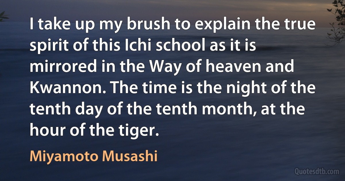 I take up my brush to explain the true spirit of this Ichi school as it is mirrored in the Way of heaven and Kwannon. The time is the night of the tenth day of the tenth month, at the hour of the tiger. (Miyamoto Musashi)