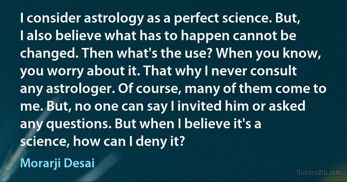 I consider astrology as a perfect science. But, I also believe what has to happen cannot be changed. Then what's the use? When you know, you worry about it. That why I never consult any astrologer. Of course, many of them come to me. But, no one can say I invited him or asked any questions. But when I believe it's a science, how can I deny it? (Morarji Desai)