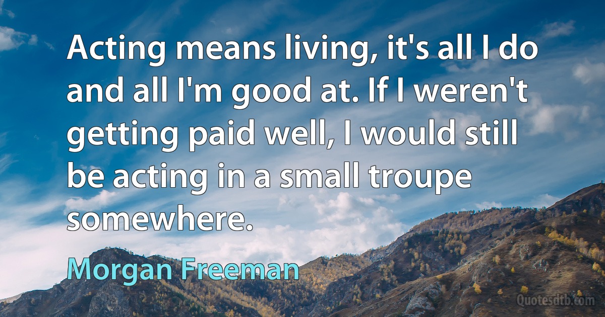 Acting means living, it's all I do and all I'm good at. If I weren't getting paid well, I would still be acting in a small troupe somewhere. (Morgan Freeman)