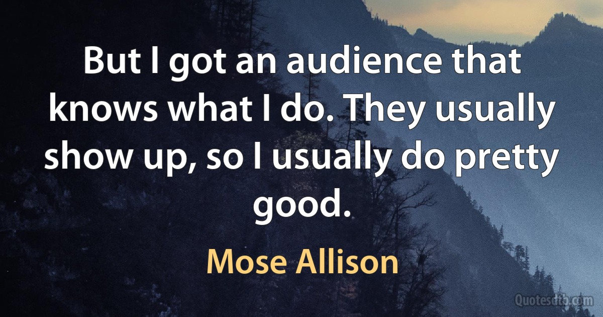 But I got an audience that knows what I do. They usually show up, so I usually do pretty good. (Mose Allison)