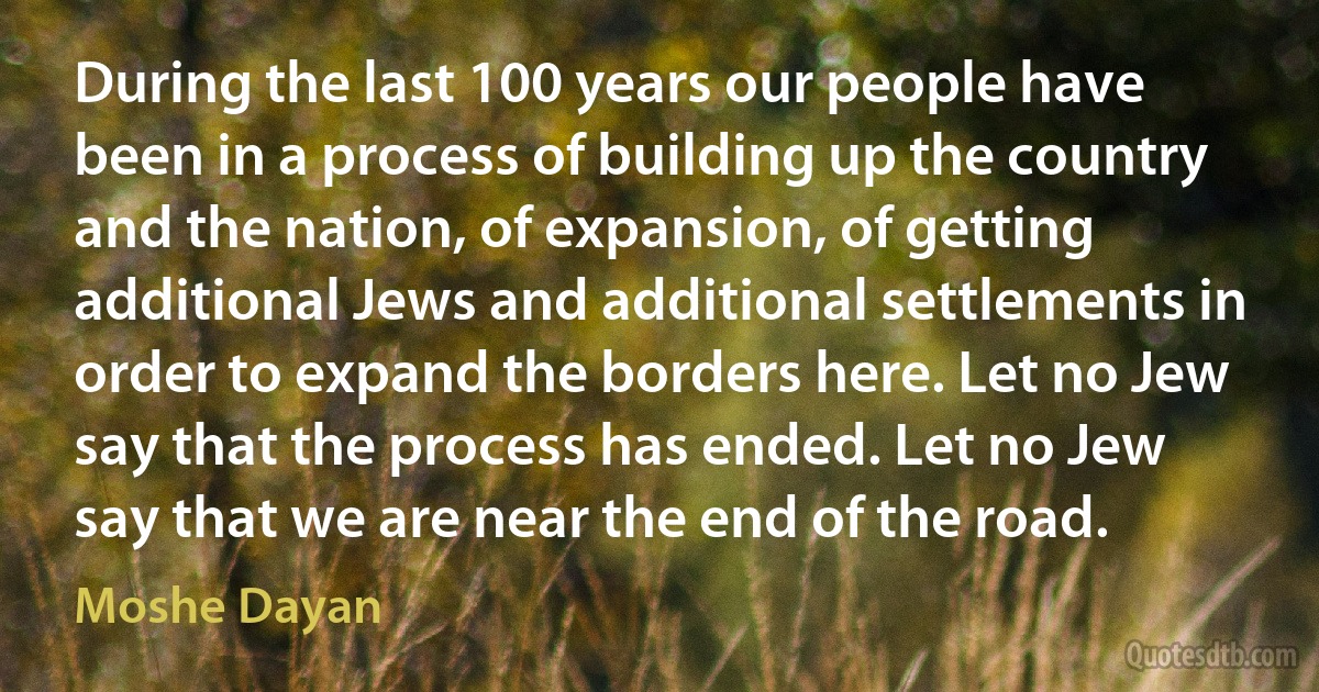 During the last 100 years our people have been in a process of building up the country and the nation, of expansion, of getting additional Jews and additional settlements in order to expand the borders here. Let no Jew say that the process has ended. Let no Jew say that we are near the end of the road. (Moshe Dayan)