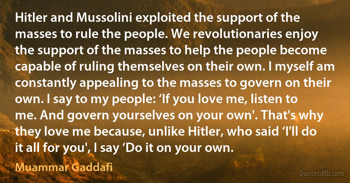 Hitler and Mussolini exploited the support of the masses to rule the people. We revolutionaries enjoy the support of the masses to help the people become capable of ruling themselves on their own. I myself am constantly appealing to the masses to govern on their own. I say to my people: ‘If you love me, listen to me. And govern yourselves on your own'. That's why they love me because, unlike Hitler, who said ‘I'll do it all for you', I say ‘Do it on your own. (Muammar Gaddafi)