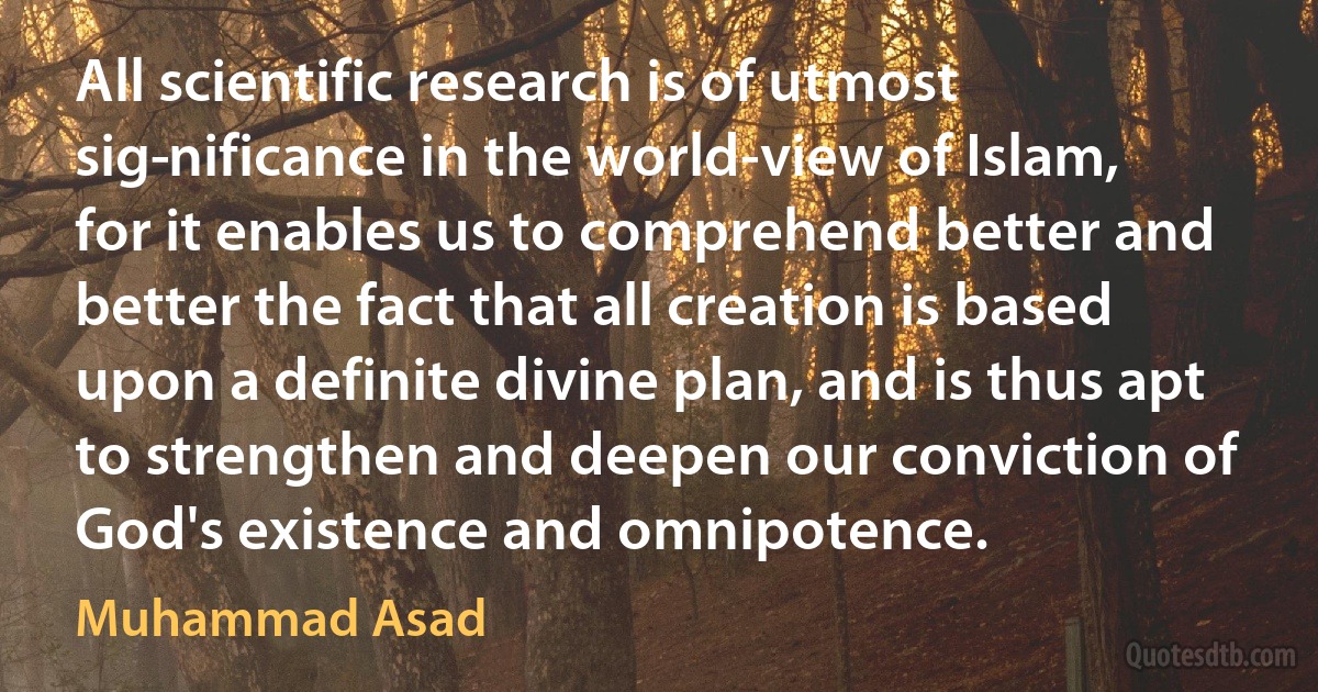 All scientific research is of utmost sig­nificance in the world-view of Islam, for it enables us to comprehend better and better the fact that all creation is based upon a definite divine plan, and is thus apt to strengthen and deepen our conviction of God's existence and omnipotence. (Muhammad Asad)