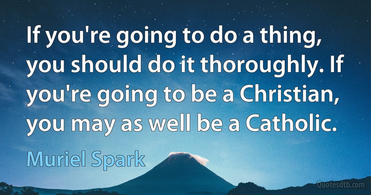 If you're going to do a thing, you should do it thoroughly. If you're going to be a Christian, you may as well be a Catholic. (Muriel Spark)