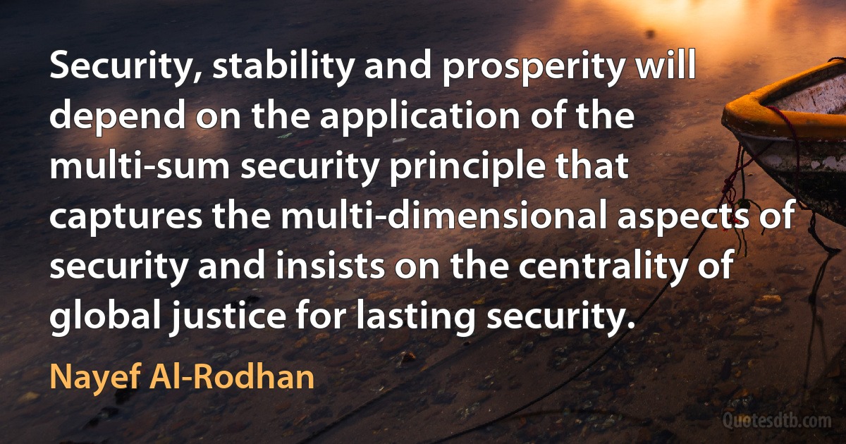 Security, stability and prosperity will depend on the application of the multi-sum security principle that captures the multi-dimensional aspects of security and insists on the centrality of global justice for lasting security. (Nayef Al-Rodhan)