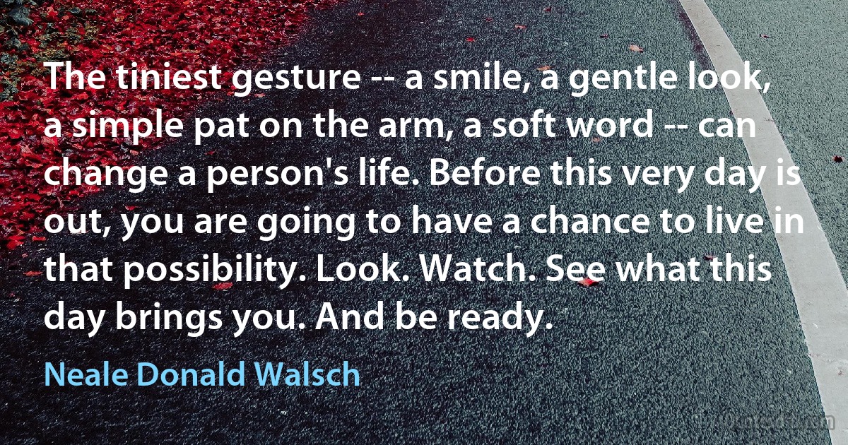 The tiniest gesture -- a smile, a gentle look, a simple pat on the arm, a soft word -- can change a person's life. Before this very day is out, you are going to have a chance to live in that possibility. Look. Watch. See what this day brings you. And be ready. (Neale Donald Walsch)