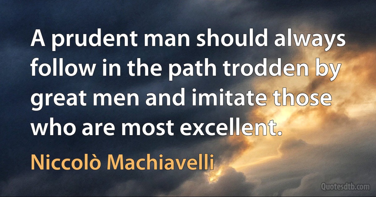 A prudent man should always follow in the path trodden by great men and imitate those who are most excellent. (Niccolò Machiavelli)