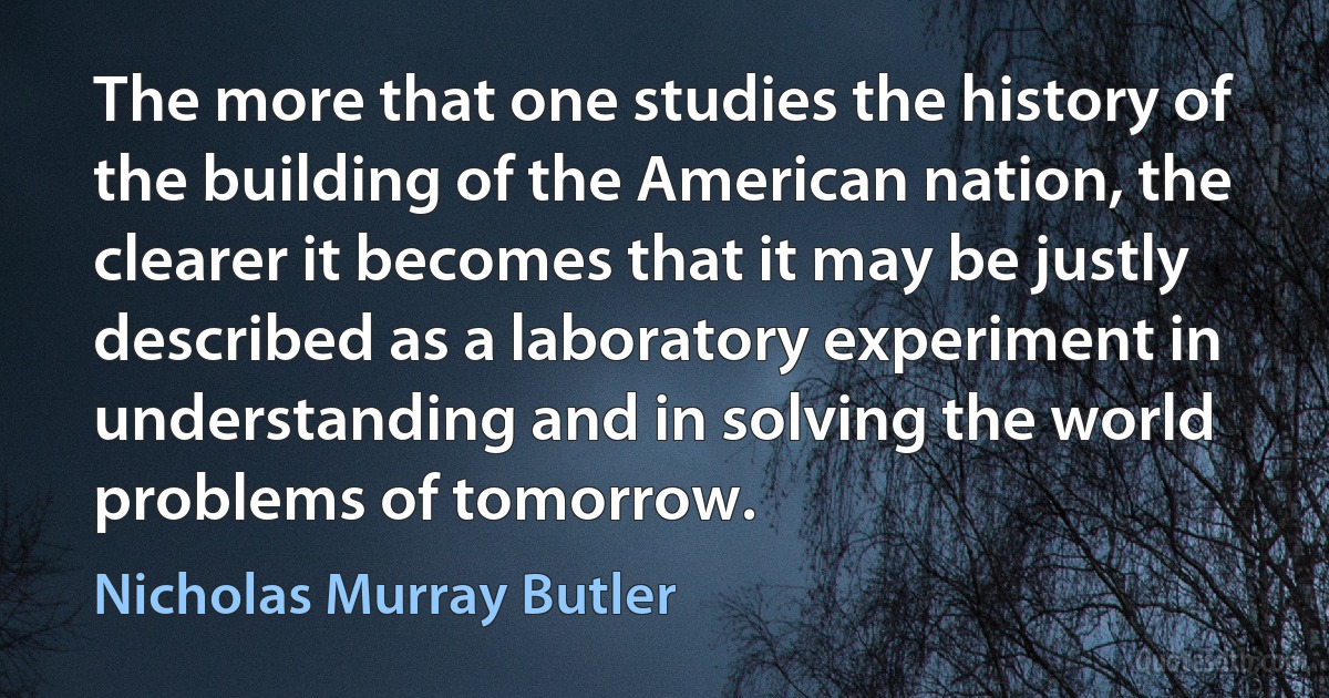 The more that one studies the history of the building of the American nation, the clearer it becomes that it may be justly described as a laboratory experiment in understanding and in solving the world problems of tomorrow. (Nicholas Murray Butler)