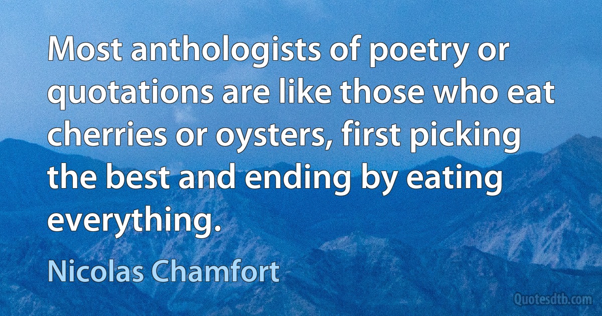 Most anthologists of poetry or quotations are like those who eat cherries or oysters, first picking the best and ending by eating everything. (Nicolas Chamfort)